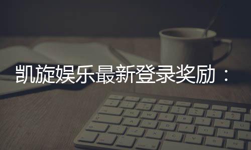 凯旋娱乐最新登录奖励：畅享豪华礼金与独家优惠活动