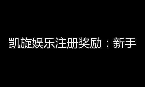凯旋娱乐注册奖励：新手礼包与首存优惠详解