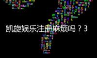 凯旋娱乐注册麻烦吗？3分钟快速开户流程详解