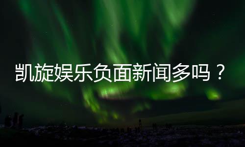 凯旋娱乐负面新闻多吗？深度解析其真实情况与玩家评价