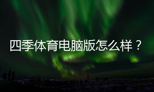 四季体育电脑版怎么样?全面评测、优缺点解析与下载安装使用教程