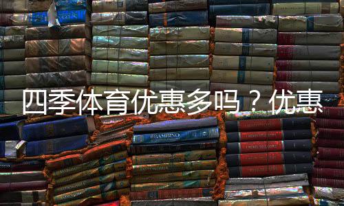 四季体育优惠多吗?优惠种类、折扣力度与领取攻略一文看懂
