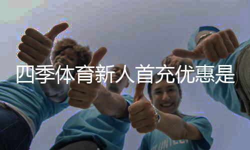 四季体育新人首充优惠是什么？领取流程、优惠规则与注意事项一文看懂