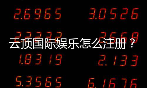云顶国际娱乐怎么注册?手把手教你快速完成账号申请