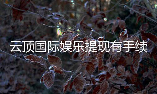 云顶国际娱乐提现有手续费吗？手续费标准及到账时间详解