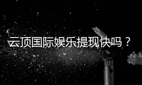 云顶国际娱乐提现快吗?实测到账速度与提现技巧分享