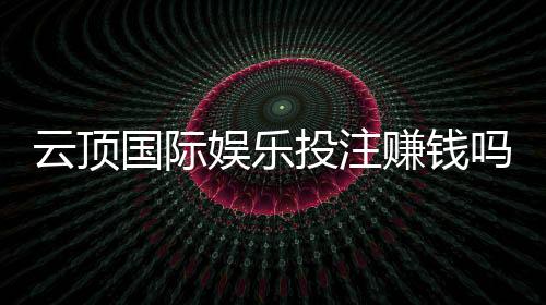 云顶国际娱乐投注赚钱吗?资深玩家揭秘盈利技巧与风险把控