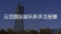 云顶国际娱乐新手注册要注意什么？5大关键细节助你安全畅玩