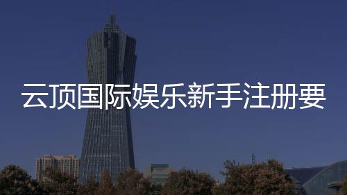 云顶国际娱乐新手注册要注意什么？5大关键细节助你安全畅玩