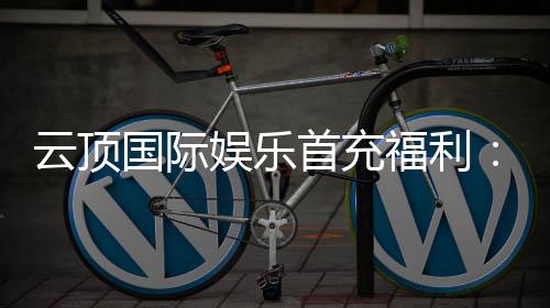 云顶国际娱乐首充福利：新会员专享高额返利与独家礼包