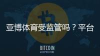 亚博体育受监管吗？平台合规性与用户安全全面解析