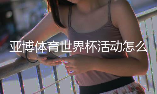 亚博体育世界杯活动怎么玩?最新优惠、参与规则与领奖攻略