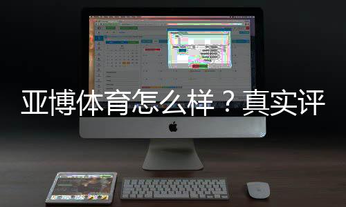 亚博体育怎么样？真实评测：平台安全、优惠、充值提现与新手攻略