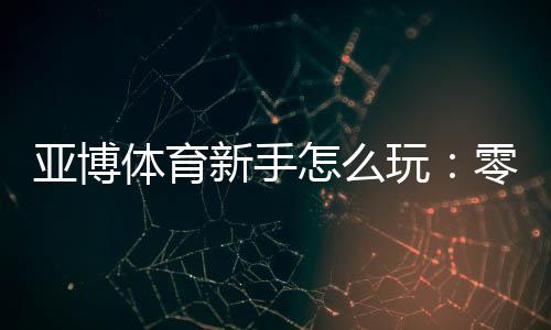 亚博体育新手怎么玩:零基础注册、充值与首单投注完整入门指南