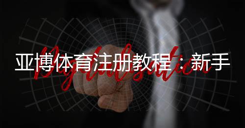 亚博体育注册教程：新手快速注册步骤与常见问题详解