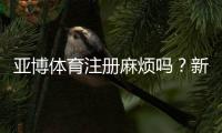 亚博体育注册麻烦吗？新手注册攻略：步骤、验证与常见问题全解