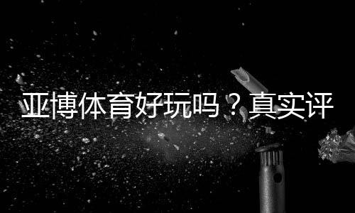 亚博体育好玩吗？真实评测与新手攻略：玩法、优惠与安全性全面解析