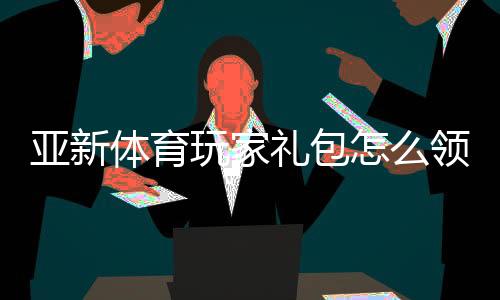 亚新体育玩家礼包怎么领取?新手专属福利与使用攻略