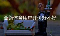 亚新体育用户评价好不好？真实口碑、玩法体验与提现安全全面解析