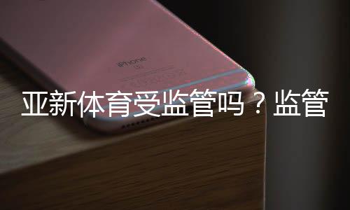 亚新体育受监管吗?监管资质、合规性与用户风险全面解析