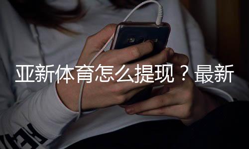 亚新体育怎么提现？最新提现步骤、到账时间与常见问题详解
