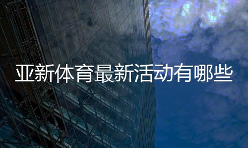 亚新体育最新活动有哪些?优惠详情、领取攻略与常见注意事项