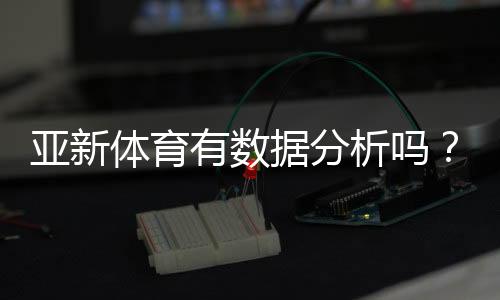 亚新体育有数据分析吗?数据功能深度解析与实战使用指南