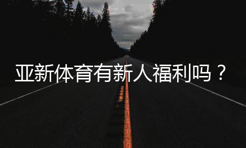 亚新体育有新人福利吗？最新注册送与新人优惠领取攻略