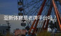 亚新体育是老牌平台吗？2026最新资质、口碑与安全性深度评测