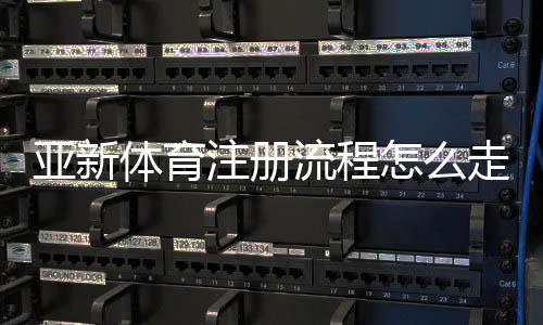 亚新体育注册流程怎么走?新手快速注册详细步骤与注意事项