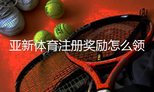 亚新体育注册奖励怎么领取？详细步骤、规则与常见问题一次看懂