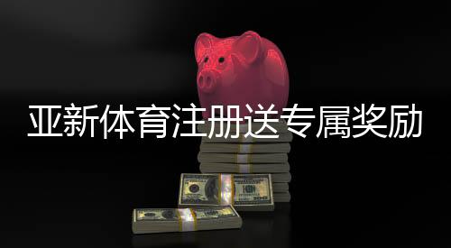 亚新体育注册送专属奖励怎么领?新手领取步骤、兑换规则与实用攻略