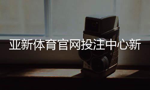 亚新体育官网投注中心新手指南：注册登录、充值提现与投注技巧详解