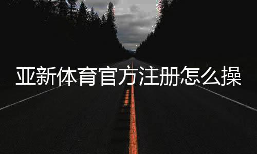亚新体育官方注册怎么操作?新手注册流程与常见问题一次看懂