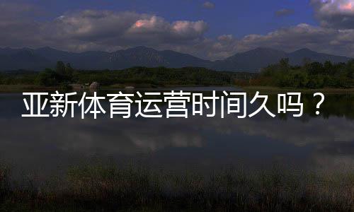 亚新体育运营时间久吗?真实运营年限、资质与口碑全面解析