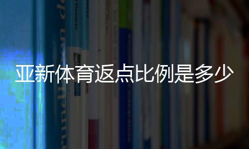 亚新体育返点比例是多少?最新返点政策与计算方法详解
