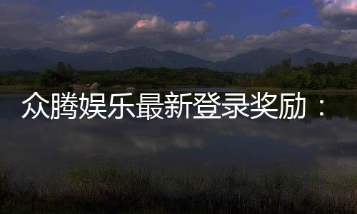 众腾娱乐最新登录奖励:新会员专享豪礼及首存优惠揭秘