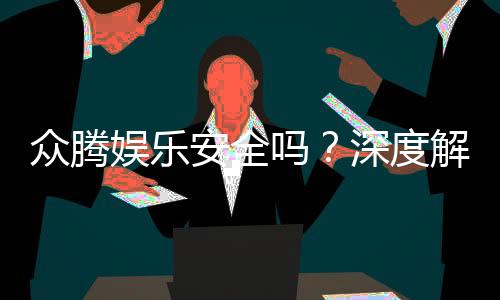 众腾娱乐安全吗？深度解析平台可靠性与玩家体验