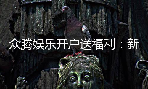 众腾娱乐开户送福利:新会员专享豪礼首存即赠彩金!
