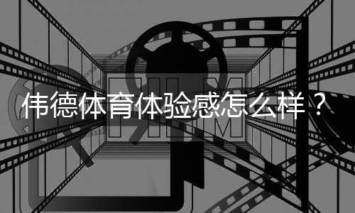 伟德体育体验感怎么样？真实用户评测：平台界面、赔率、出款与客服全面解析