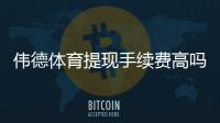 伟德体育提现手续费高吗？真实收费标准、到账时效与省钱攻略