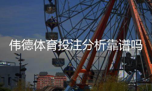 伟德体育投注分析靠谱吗？权威评测与真实用户实战验证