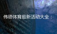 伟德体育最新活动大全：优惠汇总、领取攻略与注意事项