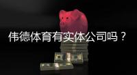 伟德体育有实体公司吗？官方资质、风险提示与验证方法一看就懂