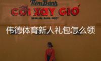 伟德体育新人礼包怎么领？最新注册优惠、使用规则与领取攻略