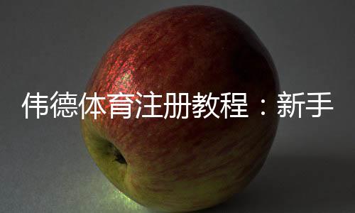 伟德体育注册教程:新手开户步骤、实名认证与常见问题快速攻略