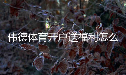 伟德体育开户送福利怎么拿？新手注册领取全流程与防坑指南