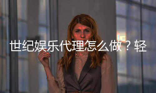 世纪娱乐代理怎么做？轻松掌握代理流程与盈利技巧