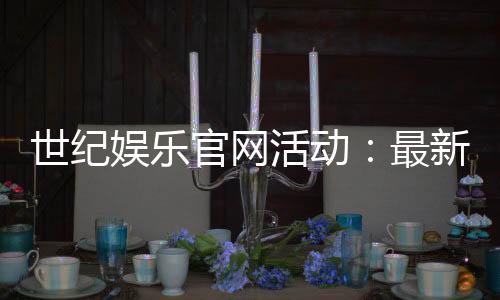世纪娱乐官网活动:最新优惠与独家福利等你来享