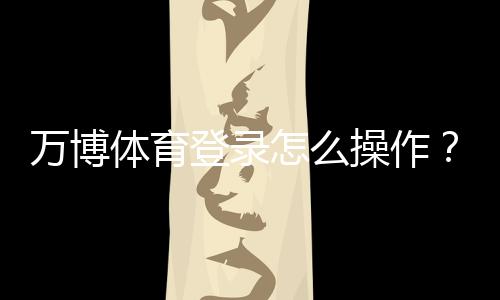 万博体育登录怎么操作?新手注册、账号安全与常见问题全解析